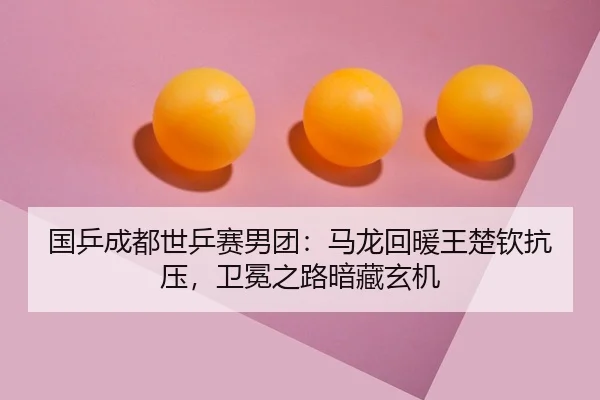 国乒成都世乒赛男团：马龙回暖王楚钦抗压，卫冕之路暗藏玄机